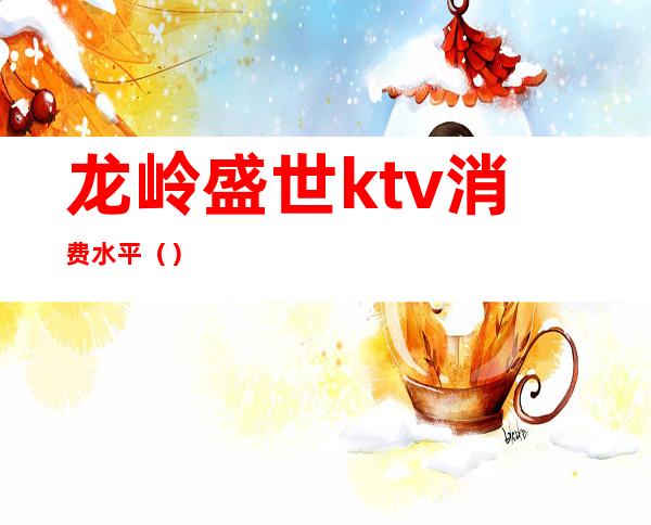 龙岭盛世ktv消费水平()