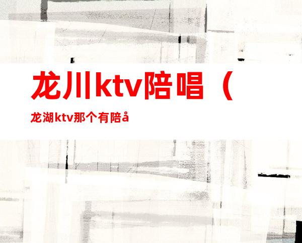 龙川ktv陪唱(龙湖ktv那个有陪唱)