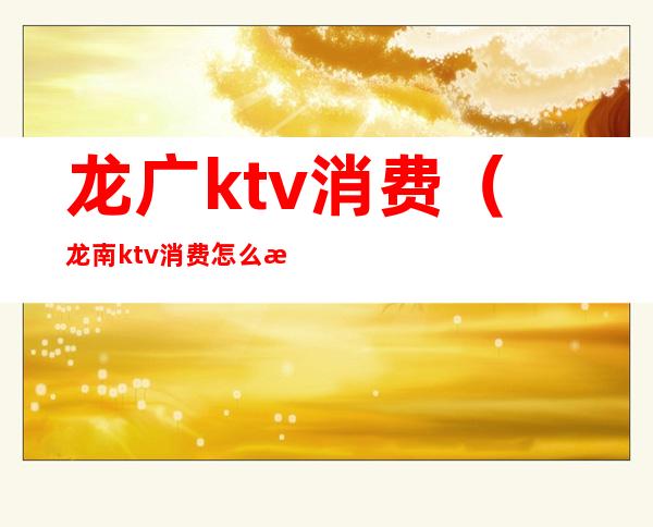龙广ktv消费（龙南ktv消费怎么样）