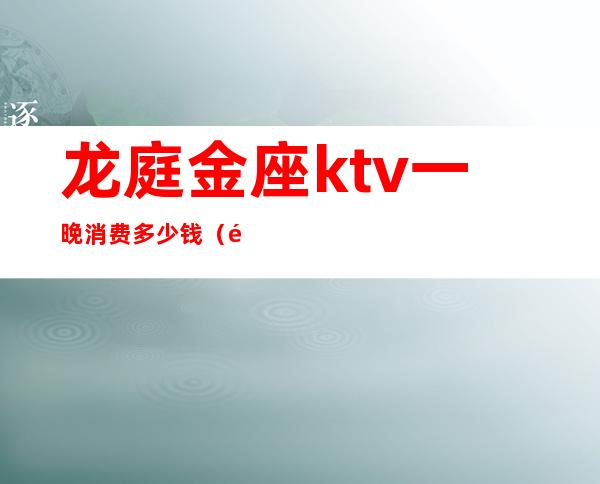 龙庭金座ktv一晚消费多少钱(龙海金顶ktv)