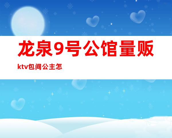 龙泉9号公馆量贩ktv包间公主怎么样(酒泉首席公馆ktv怎么样)