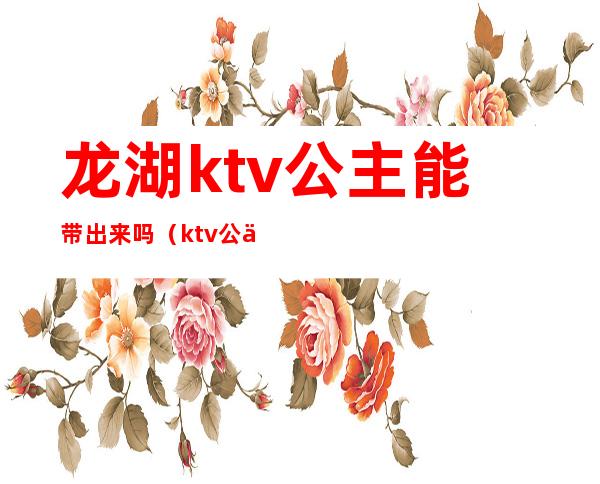 龙湖ktv公主能带出来吗(ktv公主带出去什么价)