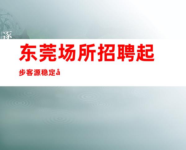 东莞场所招聘起步客源稳定包住宿无任务
