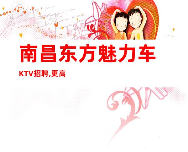 南昌东方魅力车KTV招聘, 更高KTV招聘员工车唯有夜总会