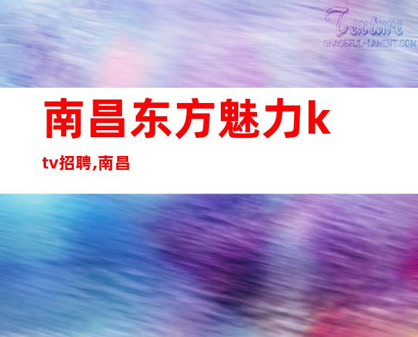 南昌东方魅力ktv招聘,南昌附近夜总会招聘员工躯体力行