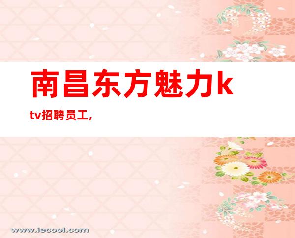 南昌东方魅力ktv招聘员工,南昌薪水高夜总会招聘满面春风