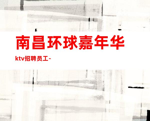 南昌环球嘉年华ktv招聘员工-恭贺新禧善败由己扶摇可接