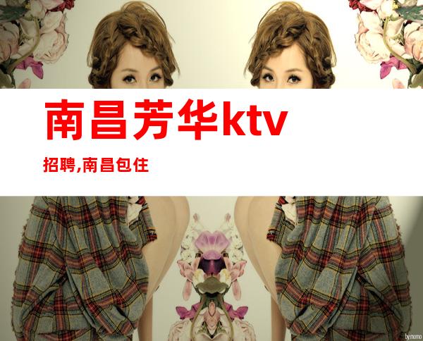 ﻿南昌芳华ktv招聘,﻿南昌包住KTV招聘巾帼英雄