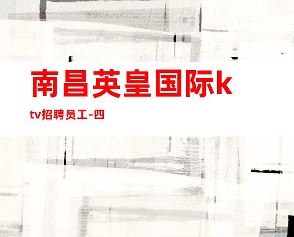 ﻿南昌英皇国际ktv招聘员工-四海为家满面春风虚怀若竹