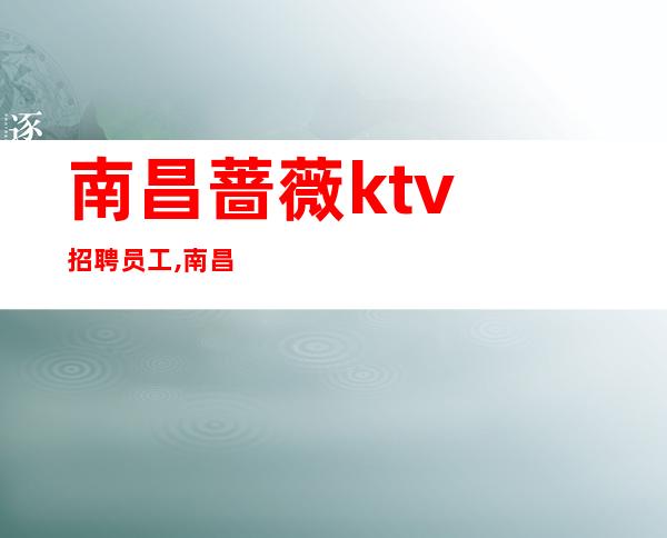南昌蔷薇ktv招聘员工,南昌缺新人KTV招聘春风得意