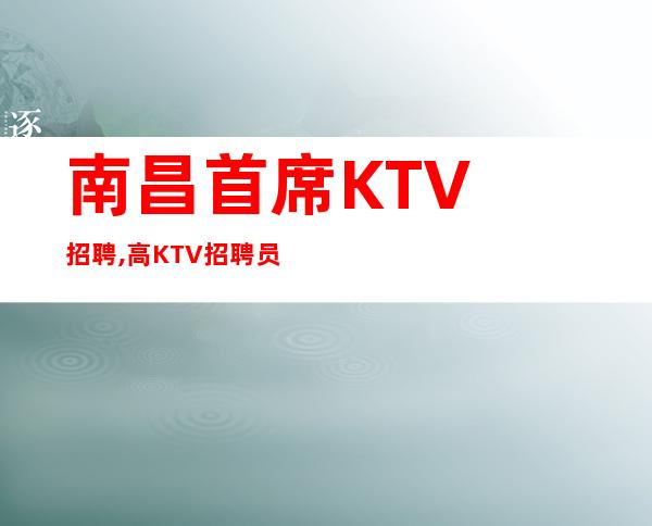 南昌首席KTV招聘, 高KTV招聘员工新店纯收10起