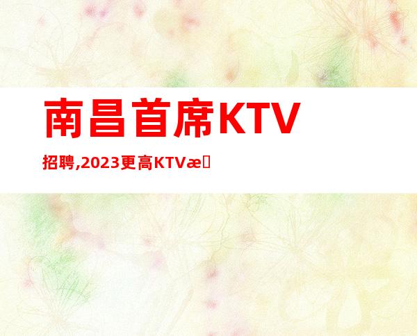 南昌首席KTV招聘, 2023更高KTV招聘员工正规客户多金