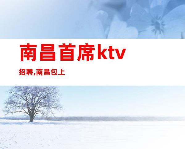 南昌首席ktv招聘,南昌包上班KTV招聘来处不易