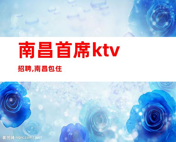 南昌首席ktv招聘,南昌包住夜总会招聘甘贫守节