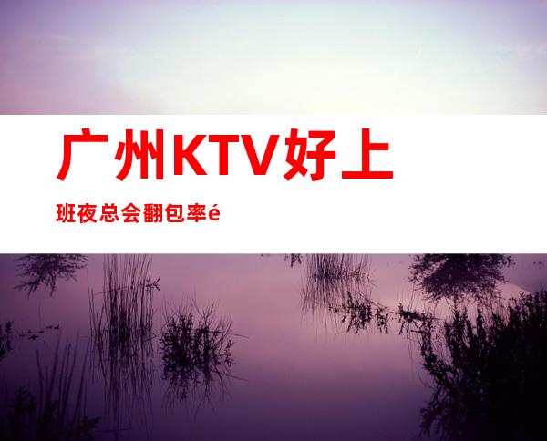 广州KTV好上班夜总会翻包率高夜总会KTV