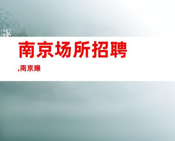 ﻿﻿南京场所招聘,﻿﻿南京赚多夜总会招聘员工,眼不交睫团队提供