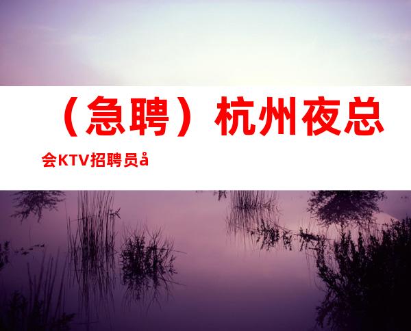 （急聘）杭州夜总会KTV招聘员工日 统一上班 无押金公司直招