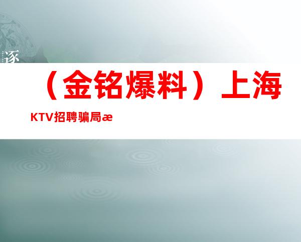（金铭爆料）上海KTV招聘骗局步骤 普通女服务员元