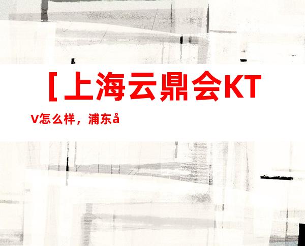 ［上海云鼎会KTV怎么样，浦东大道附近有哪些好玩的夜总会