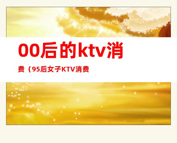 00后的ktv消费(95后女子KTV消费)