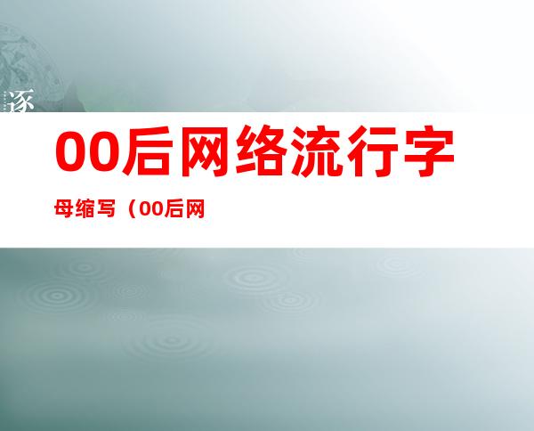 00后网络流行字母缩写（00后网络缩写用语）