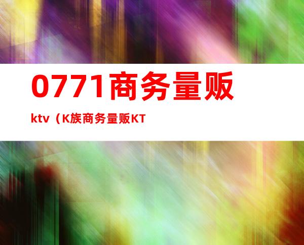 0771商务量贩ktv（K族商务量贩KTV）