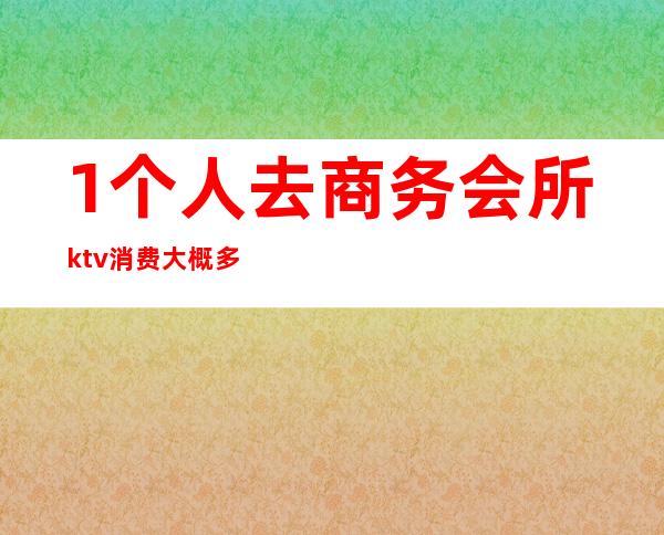 1个人去商务会所ktv消费大概多少(商务ktv一晚上多少钱)