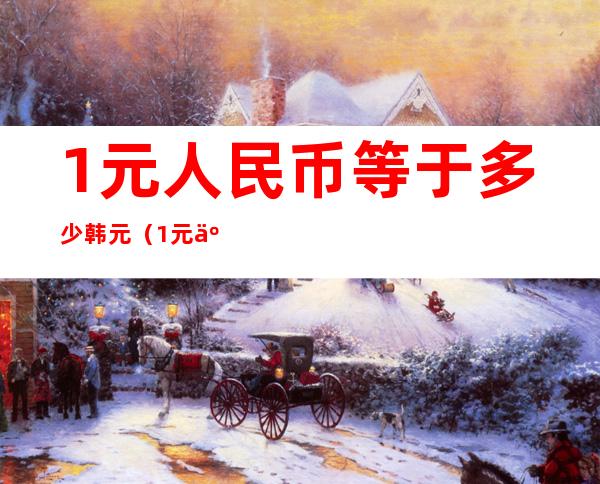 1元人民币等于多少韩元(1元人民币等于多少韩元)