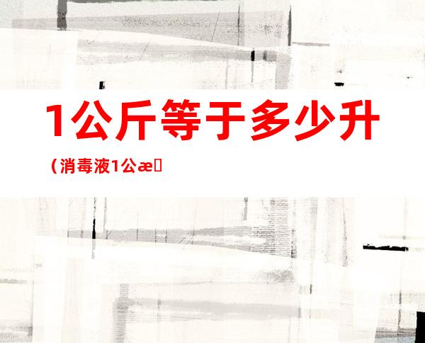 1公斤等于多少升(消毒液1公斤等于多少升)