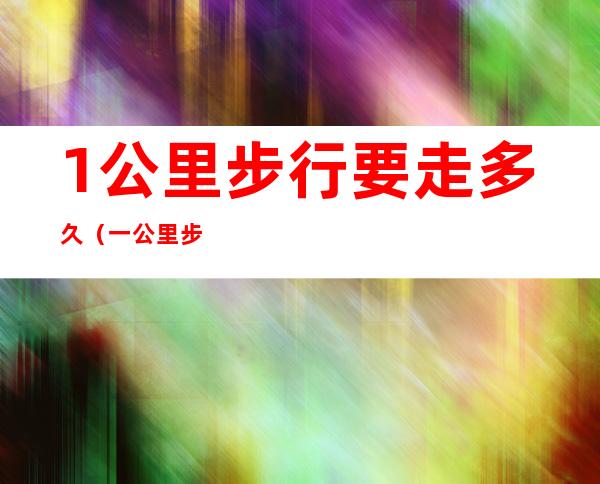 1公里步行要走多久(一公里步行要走多久)