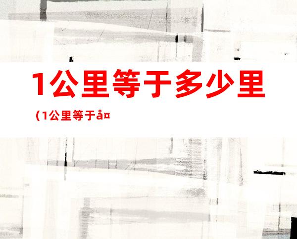 1公里等于多少里(1公里等于多少千米)
