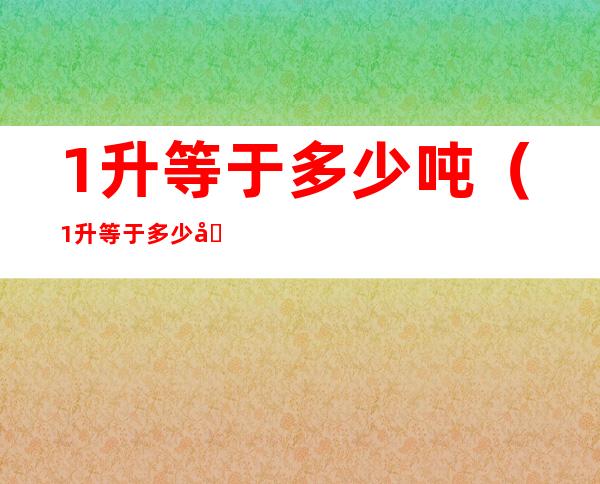 1升等于多少吨(1升等于多少吨怎么算水)