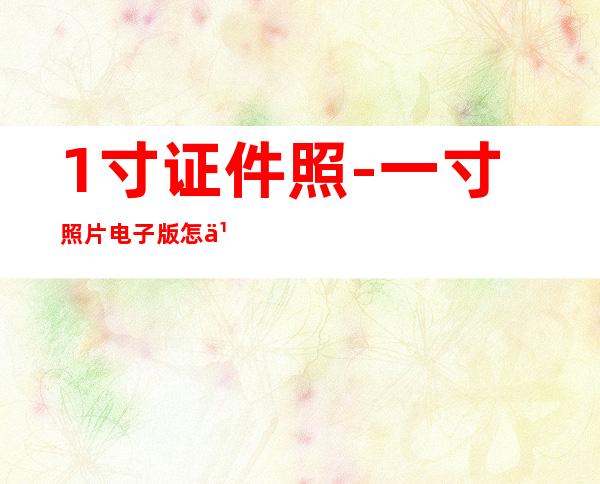 1寸证件照-一寸照片电子版怎么弄