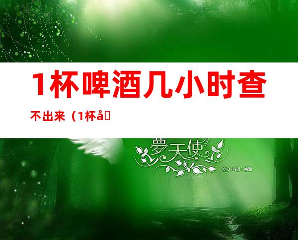 1杯啤酒几小时查不出来(1杯啤酒几小时查不出来酒精)