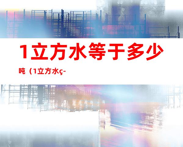 1立方水等于多少吨(1立方水等于多少吨多少升)