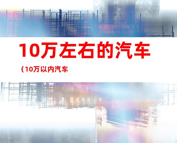 10万左右的汽车(10万以内汽车排行榜前十名)