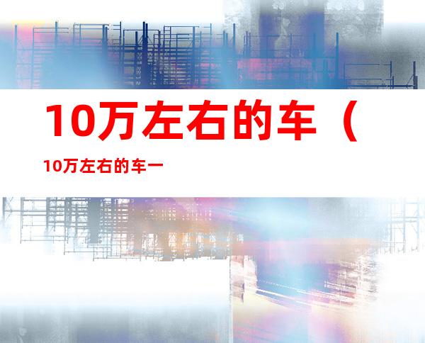 10万左右的车（10万左右的车一年保险多少钱）