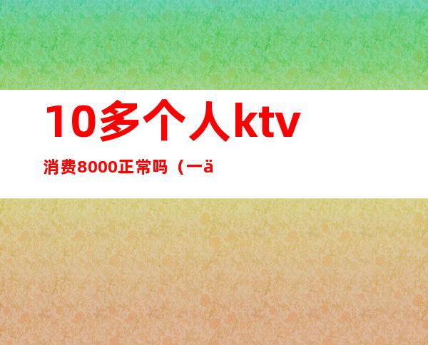 10多个人ktv消费8000正常吗(一个人ktv消费2000多正常么)