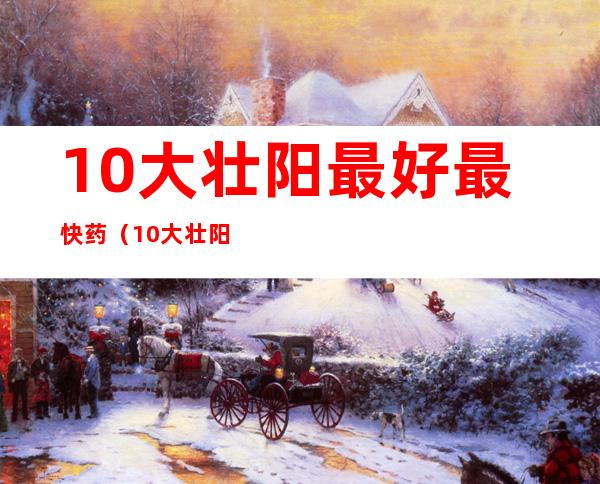 10大壮阳最好最快药(10大壮阳最好最快药玛卡益康)