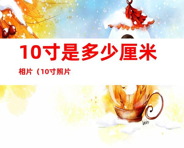 10寸是多少厘米相片(10寸照片多大多少厘米)