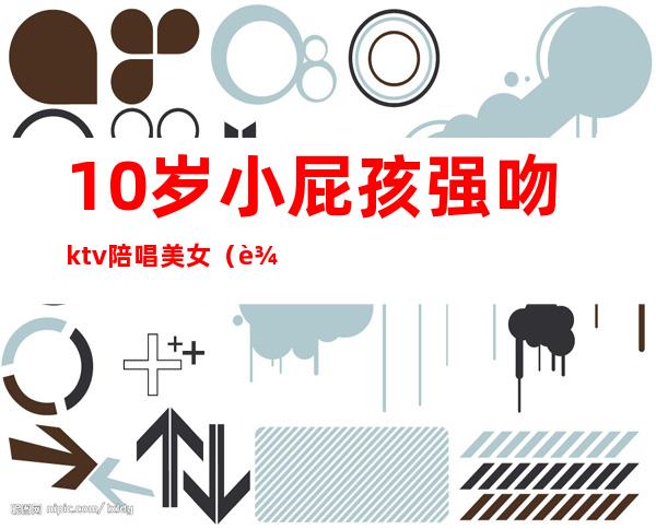 10岁小屁孩强吻ktv陪唱美女(辽宁女子KTV强吻)