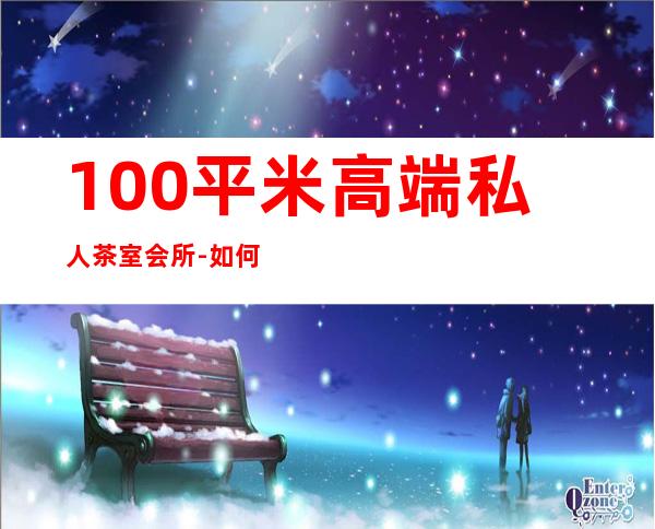 100平米高端私人茶室会所-如何开一家私人茶室
