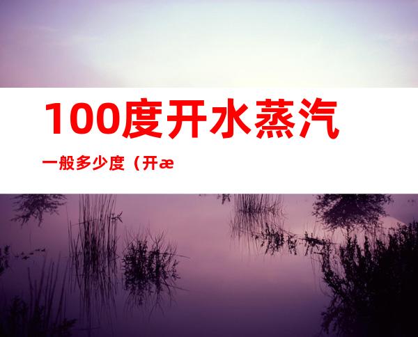 100度开水蒸汽一般多少度(开水一百度,蒸汽多少度)