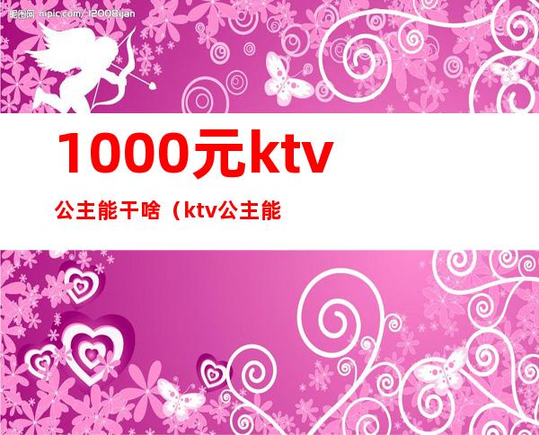 1000元ktv公主能干啥(ktv公主能赚多少钱)
