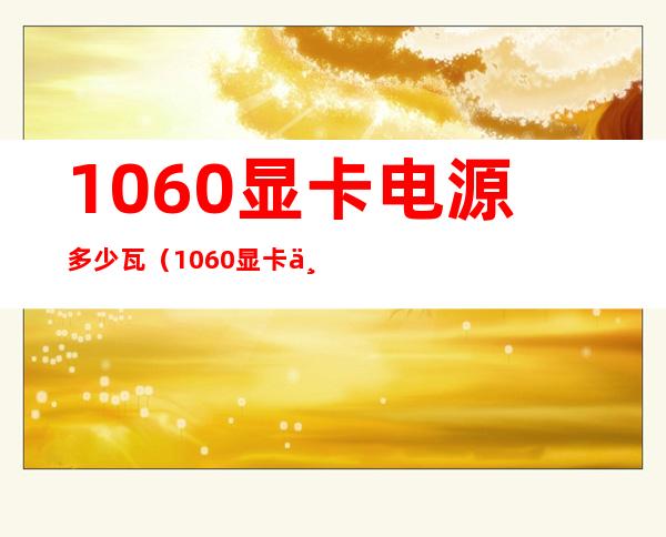 1060显卡电源多少瓦(1060显卡一般用的是多少W的电源)