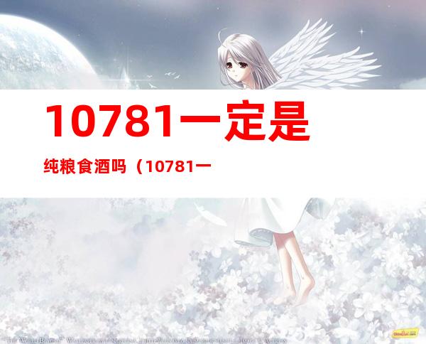 10781一定是纯粮食酒吗（10781一定是纯粮食酒吗?）