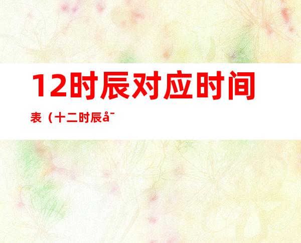 12时辰对应时间表(十二时辰对照表查询)