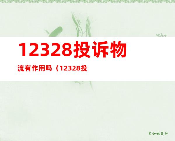 12328投诉物流有作用吗（12328投诉物流有作用吗电话）
