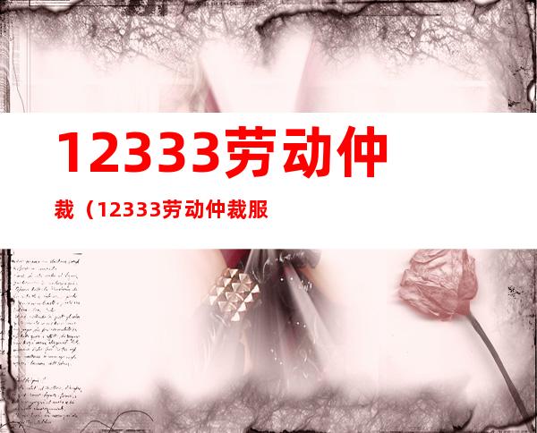 12333劳动仲裁(12333劳动仲裁 服务时间)