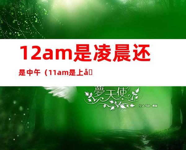 12am是凌晨还是中午(11am是上午还是下午)